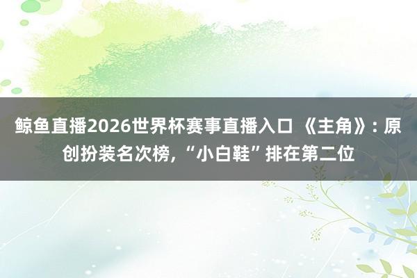 鲸鱼直播2026世界杯赛事直播入口 《主角》: 原创扮装名次榜, “小白鞋”排在第二位