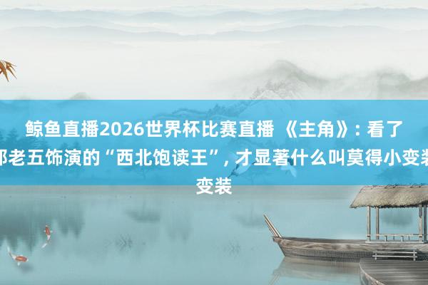 鲸鱼直播2026世界杯比赛直播 《主角》: 看了邵老五饰演的“西北饱读王”, 才显著什么叫莫得小变装