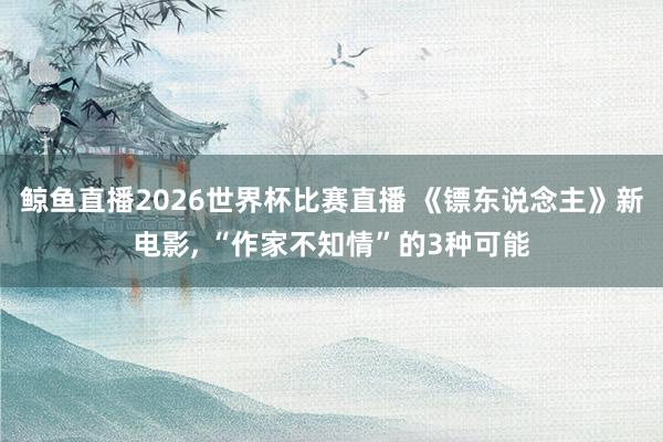 鲸鱼直播2026世界杯比赛直播 《镖东说念主》新电影, “作家不知情”的3种可能