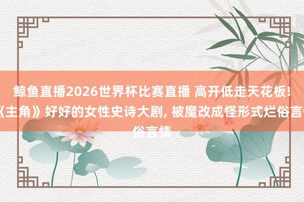 鲸鱼直播2026世界杯比赛直播 高开低走天花板! 《主角》好好的女性史诗大剧, 被魔改成怪形式烂俗言情