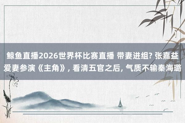 鲸鱼直播2026世界杯比赛直播 带妻进组? 张嘉益爱妻参演《主角》, 看清五官之后, 气质不输秦海璐