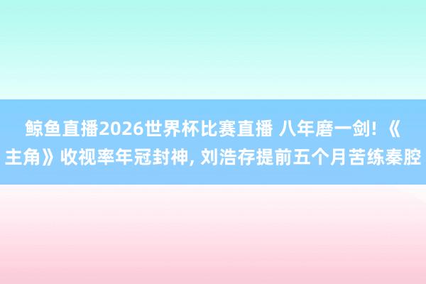 鲸鱼直播2026世界杯比赛直播 八年磨一剑! 《主角》收视率年冠封神, 刘浩存提前五个月苦练秦腔