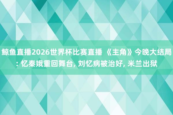 鲸鱼直播2026世界杯比赛直播 《主角》今晚大结局: 忆秦娥重回舞台, 刘忆病被治好, 米兰出狱