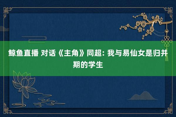 鲸鱼直播 对话《主角》同超: 我与易仙女是归并期的学生