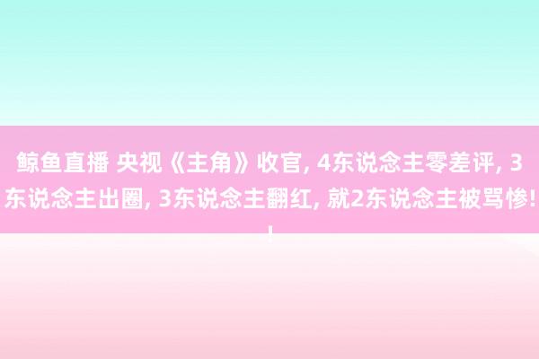 鲸鱼直播 央视《主角》收官, 4东说念主零差评, 3东说念主出圈, 3东说念主翻红, 就2东说念主被骂惨!