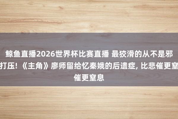 鲸鱼直播2026世界杯比赛直播 最狡滑的从不是邪派打压! 《主角》廖师留给忆秦娥的后遗症, 比悲催更窒息