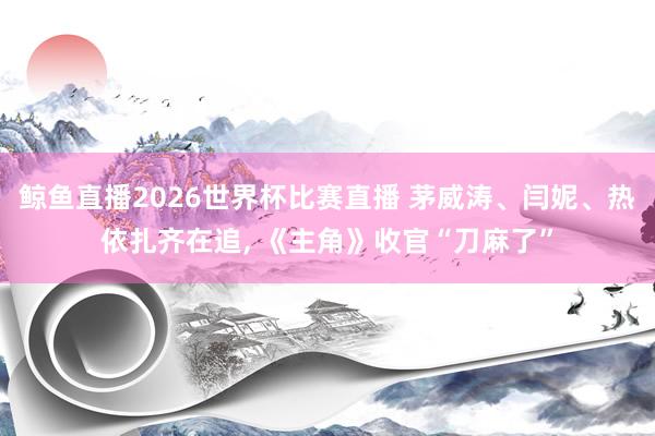 鲸鱼直播2026世界杯比赛直播 茅威涛、闫妮、热依扎齐在追, 《主角》收官“刀麻了”