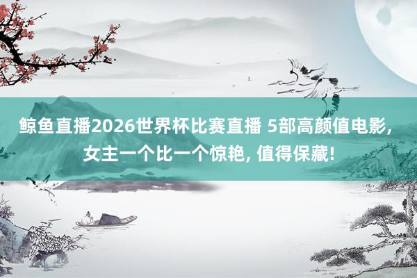 鲸鱼直播2026世界杯比赛直播 5部高颜值电影, 女主一个比一个惊艳, 值得保藏!