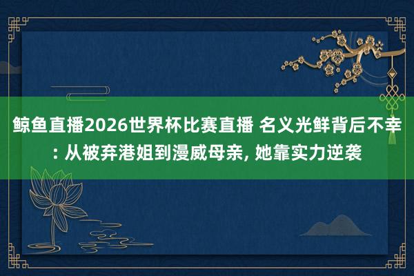 鲸鱼直播2026世界杯比赛直播 名义光鲜背后不幸: 从被弃港姐到漫威母亲, 她靠实力逆袭