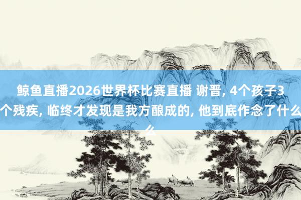 鲸鱼直播2026世界杯比赛直播 谢晋, 4个孩子3个残疾, 临终才发现是我方酿成的, 他到底作念了什么