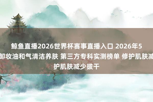 鲸鱼直播2026世界杯赛事直播入口 2026年5月干皮卸妆油和气清洁养肤 第三方专科实测榜单 修护肌肤减少拔干