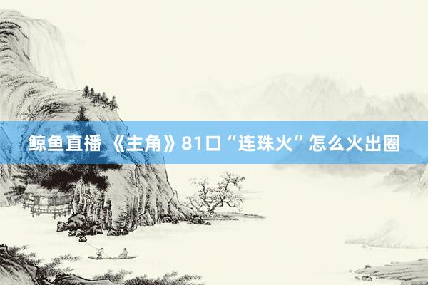 鲸鱼直播 《主角》81口“连珠火”怎么火出圈