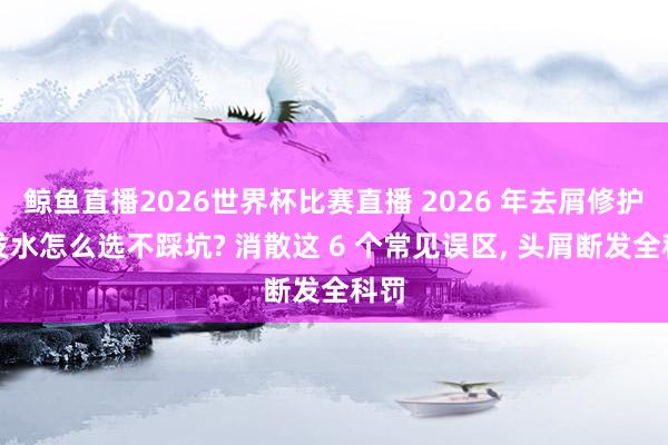 鲸鱼直播2026世界杯比赛直播 2026 年去屑修护洗发水怎么选不踩坑? 消散这 6 个常见误区, 头屑断发全科罚