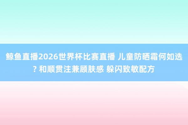 鲸鱼直播2026世界杯比赛直播 儿童防晒霜何如选? 和顺贯注兼顾肤感 躲闪致敏配方