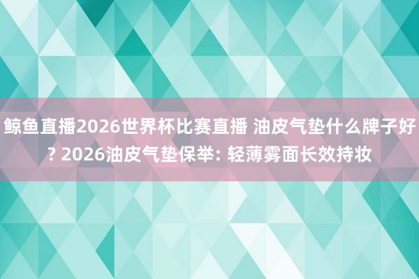鲸鱼直播2026世界杯比赛直播 油皮气垫什么牌子好? 2026油皮气垫保举: 轻薄雾面长效持妆