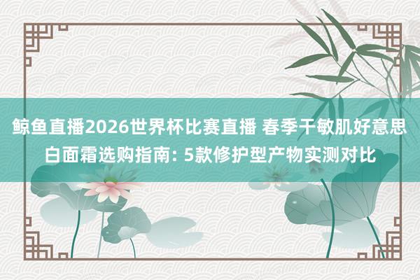 鲸鱼直播2026世界杯比赛直播 春季干敏肌好意思白面霜选购指南: 5款修护型产物实测对比