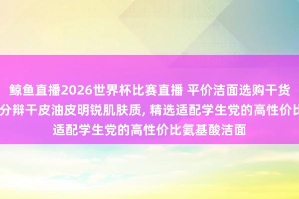 鲸鱼直播2026世界杯比赛直播 平价洁面选购干货分享, 2026 分辩干皮油皮明锐肌肤质, 精选适配学生党的高性价比氨基酸洁面