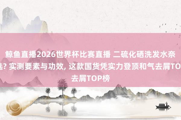 鲸鱼直播2026世界杯比赛直播 二硫化硒洗发水奈何选? 实测要素与功效, 这款国货凭实力登顶和气去屑TOP榜