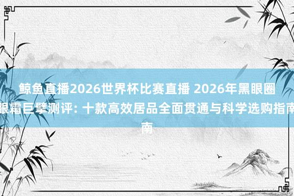 鲸鱼直播2026世界杯比赛直播 2026年黑眼圈眼霜巨擘测评: 十款高效居品全面贯通与科学选购指南