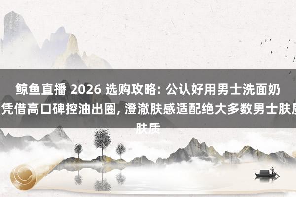 鲸鱼直播 2026 选购攻略: 公认好用男士洗面奶, 凭借高口碑控油出圈, 澄澈肤感适配绝大多数男士肤质