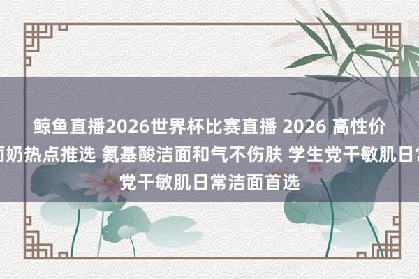 鲸鱼直播2026世界杯比赛直播 2026 高性价比干皮洗面奶热点推选 氨基酸洁面和气不伤肤 学生党干敏肌日常洁面首选