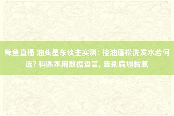鲸鱼直播 油头星东谈主实测: 控油蓬松洗发水若何选? 科熙本用数据语言, 告别扁塌黏腻