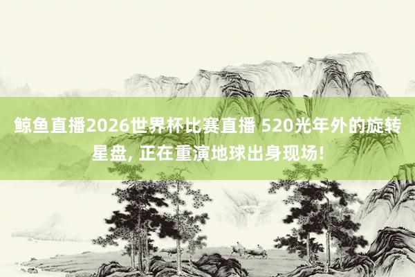鲸鱼直播2026世界杯比赛直播 520光年外的旋转星盘, 正在重演地球出身现场!