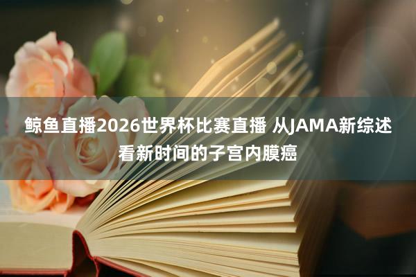 鲸鱼直播2026世界杯比赛直播 从JAMA新综述看新时间的子宫内膜癌