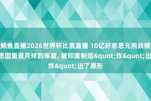 鲸鱼直播2026世界杯比赛直播 10亿好意思元照妖镜? 好意思国重返月球的琢磨, 被印度制造"炸"出了原形