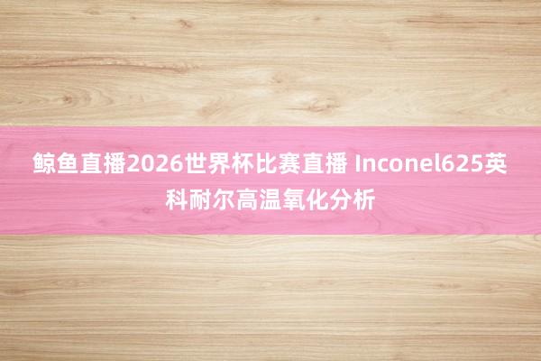 鲸鱼直播2026世界杯比赛直播 Inconel625英科耐尔高温氧化分析