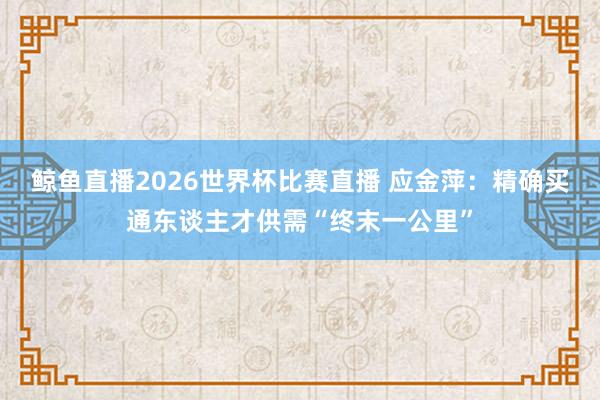 鲸鱼直播2026世界杯比赛直播 应金萍：精确买通东谈主才供需“终末一公里”