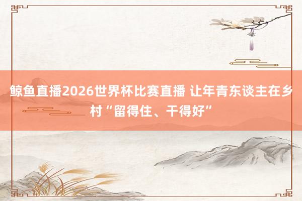 鲸鱼直播2026世界杯比赛直播 让年青东谈主在乡村“留得住、干得好”