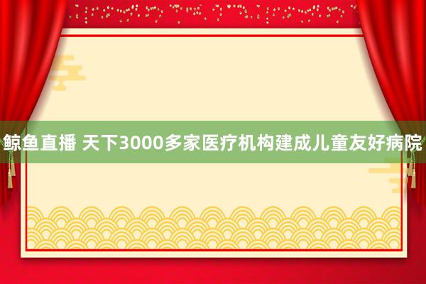 鲸鱼直播 天下3000多家医疗机构建成儿童友好病院