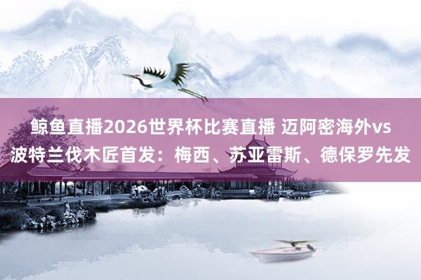 鲸鱼直播2026世界杯比赛直播 迈阿密海外vs波特兰伐木匠首发：梅西、苏亚雷斯、德保罗先发