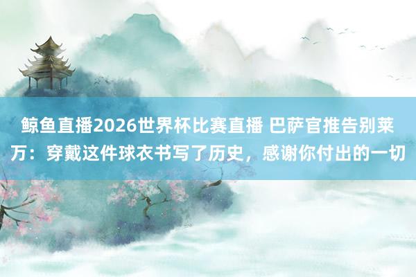 鲸鱼直播2026世界杯比赛直播 巴萨官推告别莱万：穿戴这件球衣书写了历史，感谢你付出的一切