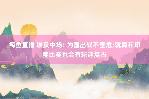 鲸鱼直播 埃及中场: 为国出战不垂危;就算在印度比赛也会有球迷复古