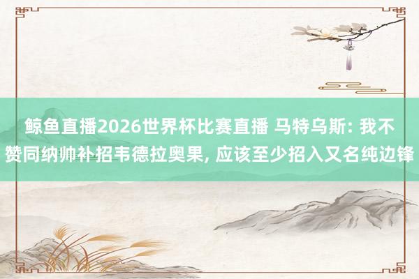鲸鱼直播2026世界杯比赛直播 马特乌斯: 我不赞同纳帅补招韦德拉奥果， 应该至少招入又名纯边锋