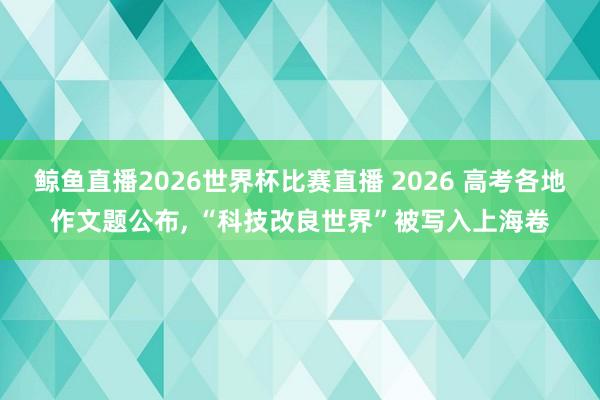 鲸鱼直播2026世界杯比赛直播 2026 高考各地作文题公布， “科技改良世界”被写入上海卷