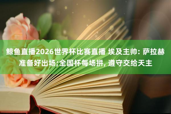 鲸鱼直播2026世界杯比赛直播 埃及主帅: 萨拉赫准备好出场;全国杯每场拼， 遵守交给天主