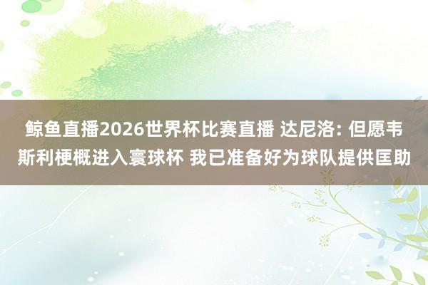 鲸鱼直播2026世界杯比赛直播 达尼洛: 但愿韦斯利梗概进入寰球杯 我已准备好为球队提供匡助