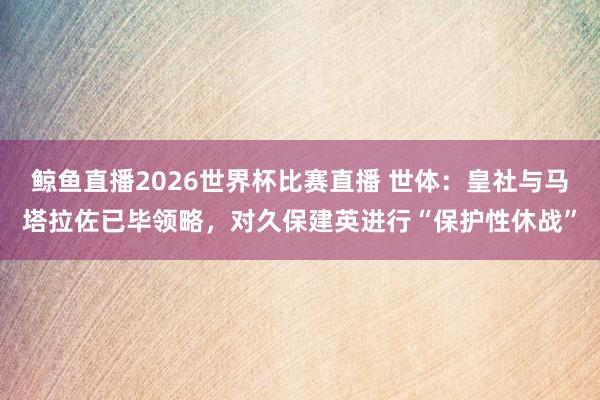 鲸鱼直播2026世界杯比赛直播 世体：皇社与马塔拉佐已毕领略，对久保建英进行“保护性休战”