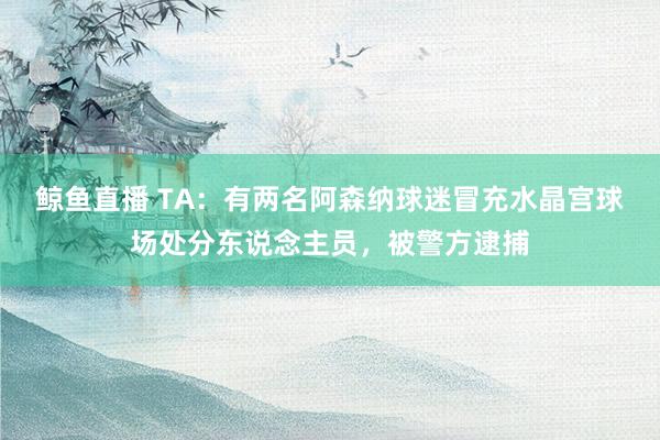鲸鱼直播 TA：有两名阿森纳球迷冒充水晶宫球场处分东说念主员，被警方逮捕