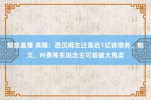 鲸鱼直播 英媒：西汉姆左迁靠近1亿镑债务，鲍文、M费等东说念主可能被大甩卖