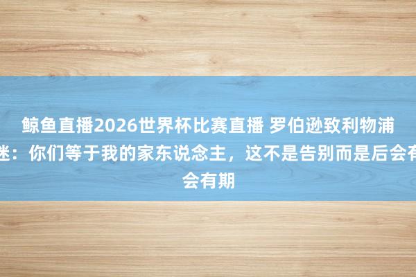 鲸鱼直播2026世界杯比赛直播 罗伯逊致利物浦球迷：你们等于我的家东说念主，这不是告别而是后会有期