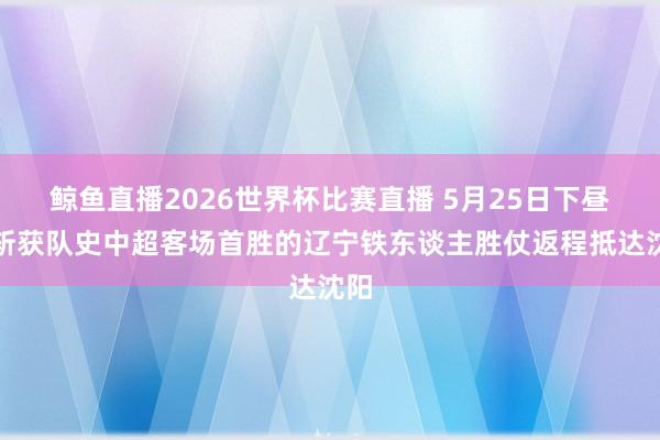 鲸鱼直播2026世界杯比赛直播 5月25日下昼，斩获队史中超客场首胜的辽宁铁东谈主胜仗返程抵达沈阳