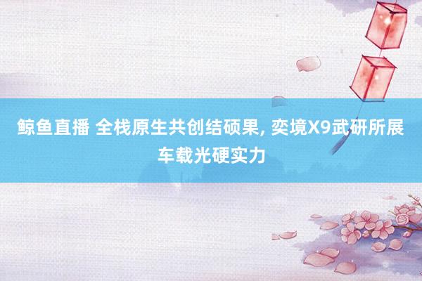 鲸鱼直播 全栈原生共创结硕果， 奕境X9武研所展车载光硬实力