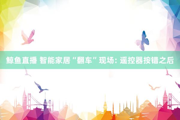 鲸鱼直播 智能家居“翻车”现场: 遥控器按错之后