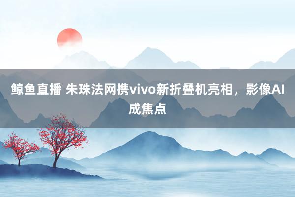 鲸鱼直播 朱珠法网携vivo新折叠机亮相，影像AI成焦点
