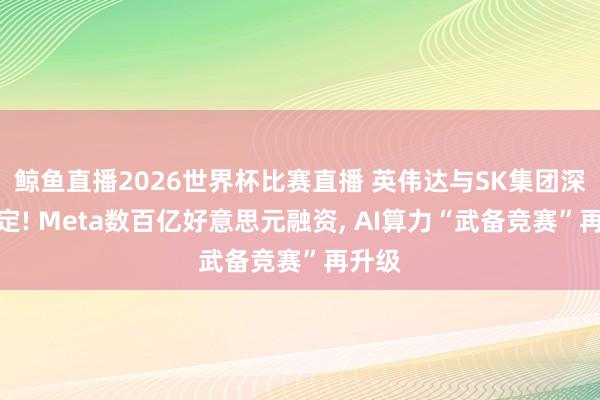鲸鱼直播2026世界杯比赛直播 英伟达与SK集团深度绑定! Meta数百亿好意思元融资， AI算力“武备竞赛”再升级