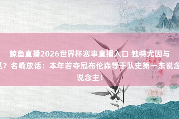 鲸鱼直播2026世界杯赛事直播入口 独特尤因与甜瓜？名嘴放话：本年若夺冠布伦森等于队史第一东说念主！